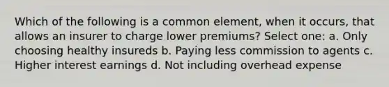 Which of the following is a common element, when it occurs, that allows an insurer to charge lower premiums? Select one: a. Only choosing healthy insureds b. Paying less commission to agents c. Higher interest earnings d. Not including overhead expense