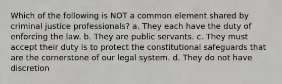 Which of the following is NOT a common element shared by criminal justice professionals? a. They each have the duty of enforcing the law. b. They are public servants. c. They must accept their duty is to protect the constitutional safeguards that are the cornerstone of our legal system. d. They do not have discretion