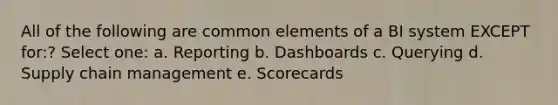 All of the following are common elements of a BI system EXCEPT for:? Select one: a. Reporting b. Dashboards c. Querying d. Supply chain management e. Scorecards