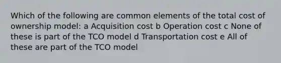 Which of the following are common elements of the total cost of ownership model: a Acquisition cost b Operation cost c None of these is part of the TCO model d Transportation cost e All of these are part of the TCO model