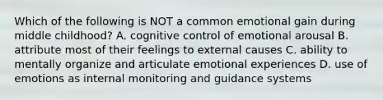 Which of the following is NOT a common emotional gain during middle childhood? A. cognitive control of emotional arousal B. attribute most of their feelings to external causes C. ability to mentally organize and articulate emotional experiences D. use of emotions as internal monitoring and guidance systems