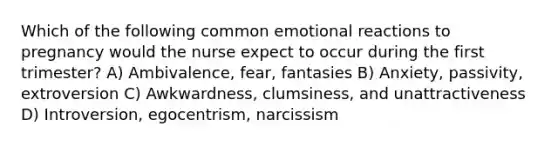 Which of the following common emotional reactions to pregnancy would the nurse expect to occur during the first trimester? A) Ambivalence, fear, fantasies B) Anxiety, passivity, extroversion C) Awkwardness, clumsiness, and unattractiveness D) Introversion, egocentrism, narcissism