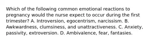 Which of the following common emotional reactions to pregnancy would the nurse expect to occur during the first trimester? A. Introversion, egocentrism, narcissism. B. Awkwardness, clumsiness, and unattractiveness. C. Anxiety, passivity, extroversion. D. Ambivalence, fear, fantasies.