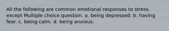 All the following are common emotional responses to stress except Multiple choice question. a. being depressed. b. having fear. c. being calm. d. being anxious.