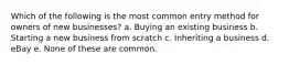 Which of the following is the most common entry method for owners of new businesses? a. Buying an existing business b. Starting a new business from scratch c. Inheriting a business d. eBay e. None of these are common.