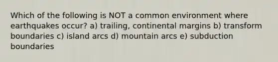 Which of the following is NOT a common environment where earthquakes occur? a) trailing, continental margins b) transform boundaries c) island arcs d) mountain arcs e) subduction boundaries