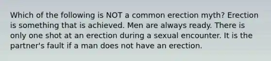 Which of the following is NOT a common erection myth? Erection is something that is achieved. Men are always ready. There is only one shot at an erection during a sexual encounter. It is the partner's fault if a man does not have an erection.