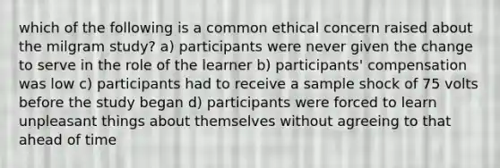 which of the following is a common ethical concern raised about the milgram study? a) participants were never given the change to serve in the role of the learner b) participants' compensation was low c) participants had to receive a sample shock of 75 volts before the study began d) participants were forced to learn unpleasant things about themselves without agreeing to that ahead of time