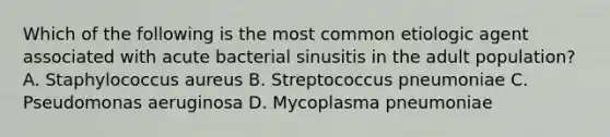 Which of the following is the most common etiologic agent associated with acute bacterial sinusitis in the adult population? A. Staphylococcus aureus B. Streptococcus pneumoniae C. Pseudomonas aeruginosa D. Mycoplasma pneumoniae