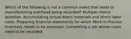 Which of the following is not a common event that leads to manufacturing overhead being recorded? Multiple choice question. Accumulating actual direct materials and direct labor costs. Preparing financial statements for which Work-in-Process Inventory needs to be assessed. Completing a job whose costs need to be recorded.