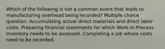 Which of the following is not a common event that leads to manufacturing overhead being recorded? Multiple choice question. Accumulating actual direct materials and direct labor costs. Preparing financial statements for which Work-in-Process Inventory needs to be assessed. Completing a job whose costs need to be recorded.