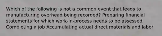 Which of the following is not a common event that leads to manufacturing overhead being recorded? Preparing financial statements for which work-in-process needs to be assessed Completing a job Accumulating actual direct materials and labor