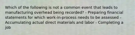 Which of the following is not a common event that leads to manufacturing overhead being recorded? - Preparing financial statements for which work-in-process needs to be assessed - Accumulating actual direct materials and labor - Completing a job