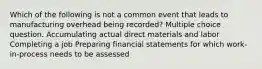 Which of the following is not a common event that leads to manufacturing overhead being recorded? Multiple choice question. Accumulating actual direct materials and labor Completing a job Preparing financial statements for which work-in-process needs to be assessed