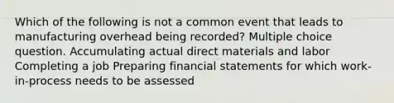 Which of the following is not a common event that leads to manufacturing overhead being recorded? Multiple choice question. Accumulating actual direct materials and labor Completing a job Preparing financial statements for which work-in-process needs to be assessed