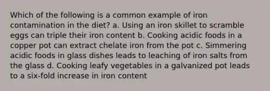 Which of the following is a common example of iron contamination in the diet? a. Using an iron skillet to scramble eggs can triple their iron content b. Cooking acidic foods in a copper pot can extract chelate iron from the pot c. Simmering acidic foods in glass dishes leads to leaching of iron salts from the glass d. Cooking leafy vegetables in a galvanized pot leads to a six-fold increase in iron content