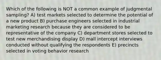 Which of the following is NOT a common example of judgmental sampling? A) test markets selected to determine the potential of a new product B) purchase engineers selected in industrial marketing research because they are considered to be representative of the company C) department stores selected to test new merchandising display D) mall intercept interviews conducted without qualifying the respondents E) precincts selected in voting behavior research