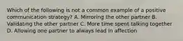 Which of the following is not a common example of a positive communication strategy? A. Mirroring the other partner B. Validating the other partner C. More time spent talking together D. Allowing one partner to always lead in affection