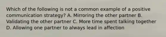 Which of the following is not a common example of a positive communication strategy? A. Mirroring the other partner B. Validating the other partner C. More time spent talking together D. Allowing one partner to always lead in affection