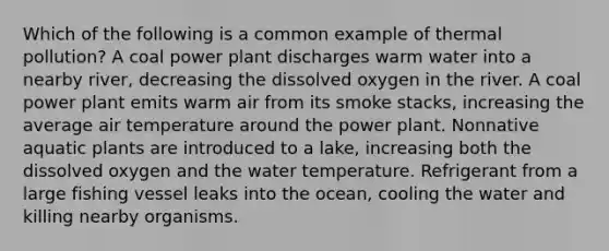 Which of the following is a common example of thermal pollution? A coal power plant discharges warm water into a nearby river, decreasing the dissolved oxygen in the river. A coal power plant emits warm air from its smoke stacks, increasing the average air temperature around the power plant. Nonnative aquatic plants are introduced to a lake, increasing both the dissolved oxygen and the water temperature. Refrigerant from a large fishing vessel leaks into the ocean, cooling the water and killing nearby organisms.