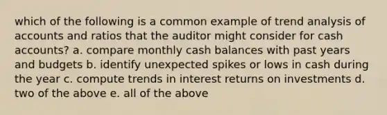 which of the following is a common example of trend analysis of accounts and ratios that the auditor might consider for cash accounts? a. compare monthly cash balances with past years and budgets b. identify unexpected spikes or lows in cash during the year c. compute trends in interest returns on investments d. two of the above e. all of the above