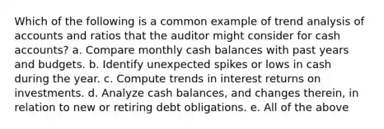 Which of the following is a common example of trend analysis of accounts and ratios that the auditor might consider for cash accounts? a. Compare monthly cash balances with past years and budgets. b. Identify unexpected spikes or lows in cash during the year. c. Compute trends in interest returns on investments. d. Analyze cash balances, and changes therein, in relation to new or retiring debt obligations. e. All of the above