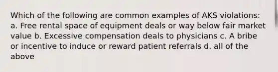 Which of the following are common examples of AKS violations: a. Free rental space of equipment deals or way below fair market value b. Excessive compensation deals to physicians c. A bribe or incentive to induce or reward patient referrals d. all of the above