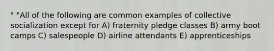 " "All of the following are common examples of collective socialization except for A) fraternity pledge classes B) army boot camps C) salespeople D) airline attendants E) apprenticeships