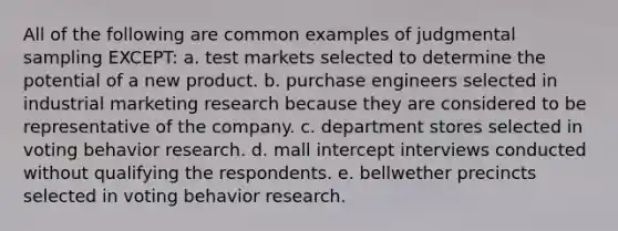 All of the following are common examples of judgmental sampling EXCEPT: a. test markets selected to determine the potential of a new product. b. purchase engineers selected in industrial marketing research because they are considered to be representative of the company. c. department stores selected in voting behavior research. d. mall intercept interviews conducted without qualifying the respondents. e. bellwether precincts selected in voting behavior research.