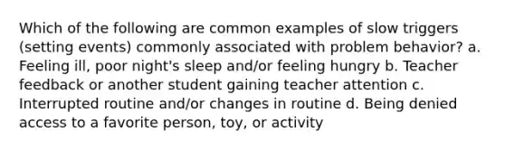 Which of the following are common examples of slow triggers (setting events) commonly associated with problem behavior? a. Feeling ill, poor night's sleep and/or feeling hungry b. Teacher feedback or another student gaining teacher attention c. Interrupted routine and/or changes in routine d. Being denied access to a favorite person, toy, or activity