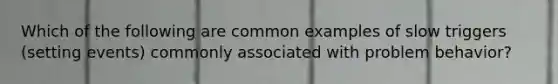 Which of the following are common examples of slow triggers (setting events) commonly associated with problem behavior?