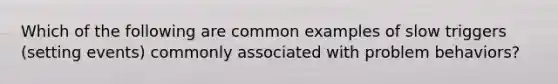 Which of the following are common examples of slow triggers (setting events) commonly associated with problem behaviors?