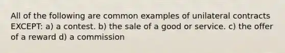 All of the following are common examples of unilateral contracts EXCEPT: a) a contest. b) the sale of a good or service. c) the offer of a reward d) a commission