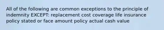 All of the following are common exceptions to the principle of indemnity EXCEPT: replacement cost coverage life insurance policy stated or face amount policy actual cash value