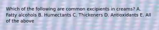 Which of the following are common excipients in creams? A. Fatty alcohols B. Humectants C. Thickeners D. Antioxidants E. All of the above