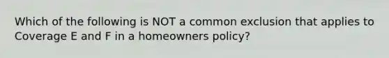 Which of the following is NOT a common exclusion that applies to Coverage E and F in a homeowners policy?