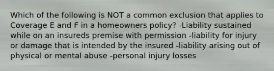 Which of the following is NOT a common exclusion that applies to Coverage E and F in a homeowners policy? -Liability sustained while on an insureds premise with permission -liability for injury or damage that is intended by the insured -liability arising out of physical or mental abuse -personal injury losses