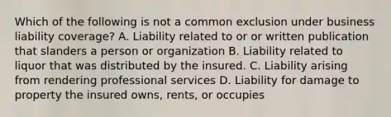 Which of the following is not a common exclusion under business liability coverage? A. Liability related to or or written publication that slanders a person or organization B. Liability related to liquor that was distributed by the insured. C. Liability arising from rendering professional services D. Liability for damage to property the insured owns, rents, or occupies