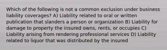 Which of the following is not a common exclusion under business liability coverages? A) Liability related to oral or written publication that slanders a person or organization B) Liability for damage to property the insured owns, rents, or occupies C) Liability arising from rendering professional services D) Liability related to liquor that was distributed by the insured