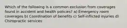 Which of the following is a common exclusion from coverages found in accident and health policies? a) Emergency room coverages b) Coordination of benefits c) Self-inflicted injuries d) Chiropractic services