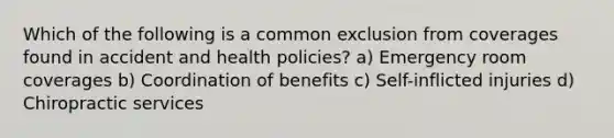 Which of the following is a common exclusion from coverages found in accident and health policies? a) Emergency room coverages b) Coordination of benefits c) Self-inflicted injuries d) Chiropractic services