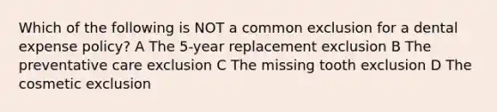 Which of the following is NOT a common exclusion for a dental expense policy? A The 5-year replacement exclusion B The preventative care exclusion C The missing tooth exclusion D The cosmetic exclusion