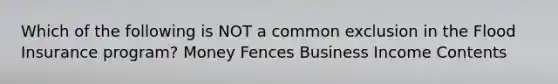 Which of the following is NOT a common exclusion in the Flood Insurance program? Money Fences Business Income Contents