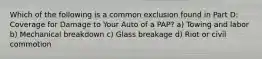 Which of the following is a common exclusion found in Part D: Coverage for Damage to Your Auto of a PAP? a) Towing and labor b) Mechanical breakdown c) Glass breakage d) Riot or civil commotion