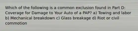 Which of the following is a common exclusion found in Part D: Coverage for Damage to Your Auto of a PAP? a) Towing and labor b) Mechanical breakdown c) Glass breakage d) Riot or civil commotion