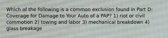 Which of the following is a common exclusion found in Part D: Coverage for Damage to Your Auto of a PAP? 1) riot or civil commotion 2) towing and labor 3) mechanical breakdown 4) glass breakage