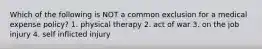 Which of the following is NOT a common exclusion for a medical expense policy? 1. physical therapy 2. act of war 3. on the job injury 4. self inflicted injury