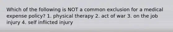 Which of the following is NOT a common exclusion for a medical expense policy? 1. physical therapy 2. act of war 3. on the job injury 4. self inflicted injury