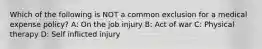 Which of the following is NOT a common exclusion for a medical expense policy? A: On the job injury B: Act of war C: Physical therapy D: Self inflicted injury