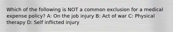 Which of the following is NOT a common exclusion for a medical expense policy? A: On the job injury B: Act of war C: Physical therapy D: Self inflicted injury